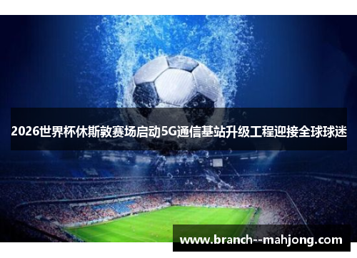 2026世界杯休斯敦赛场启动5G通信基站升级工程迎接全球球迷 2026世界杯休斯敦赛场启动5G通信基站升级工程迎接全球球迷