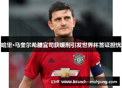 哈里·马奎尔希腊官司获缓刑引发世界杯签证担忧