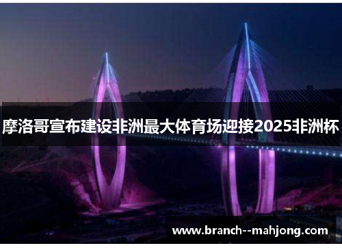 摩洛哥宣布建设非洲最大体育场迎接2025非洲杯 摩洛哥宣布建设非洲最大体育场迎接2025非洲杯